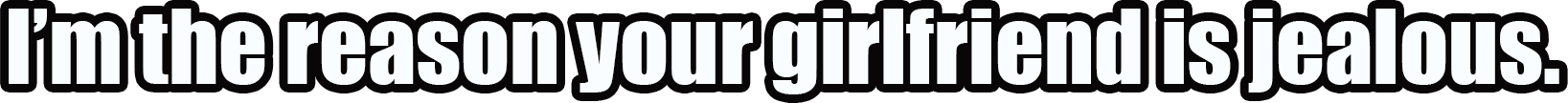 I’m The Reason Your Girlfriend Is Jealous